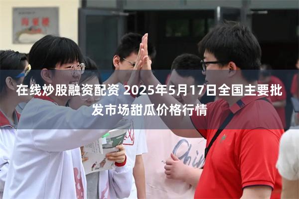 在线炒股融资配资 2025年5月17日全国主要批发市场甜瓜价格行情