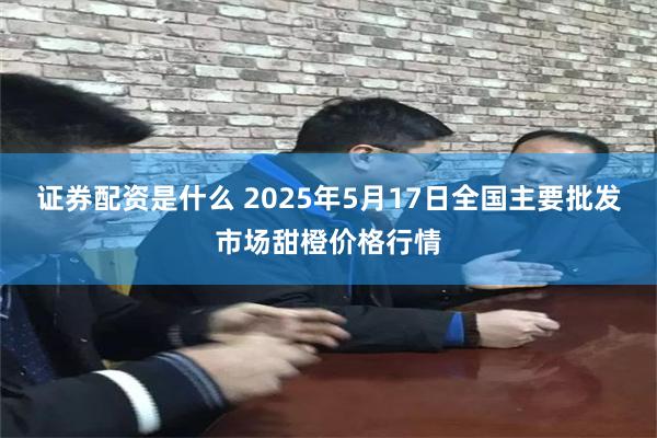 证券配资是什么 2025年5月17日全国主要批发市场甜橙价格行情