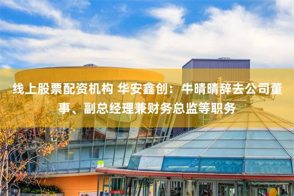 线上股票配资机构 华安鑫创：牛晴晴辞去公司董事、副总经理兼财务总监等职务