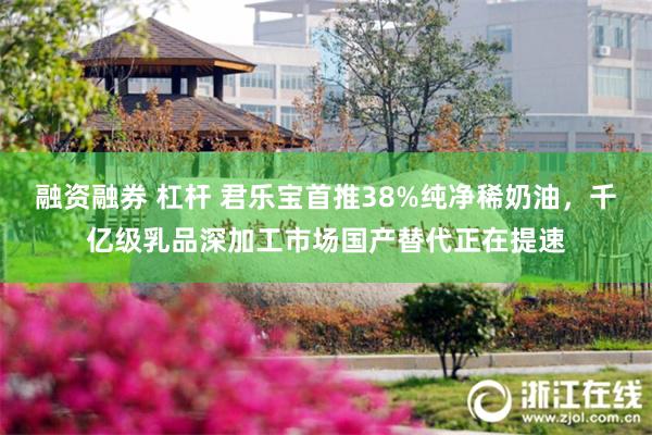 融资融券 杠杆 君乐宝首推38%纯净稀奶油，千亿级乳品深加工市场国产替代正在提速