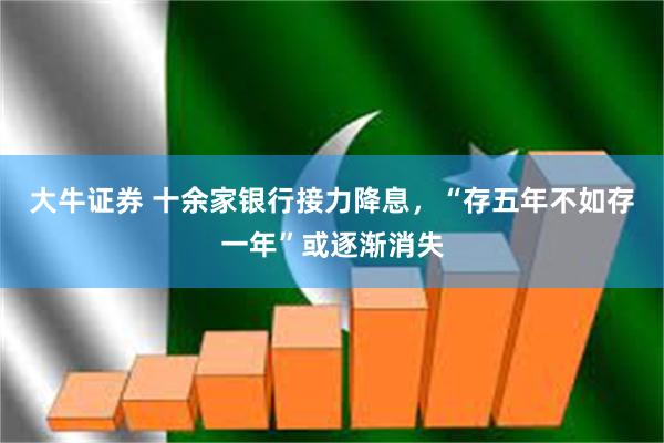 大牛证券 十余家银行接力降息，“存五年不如存一年”或逐渐消失