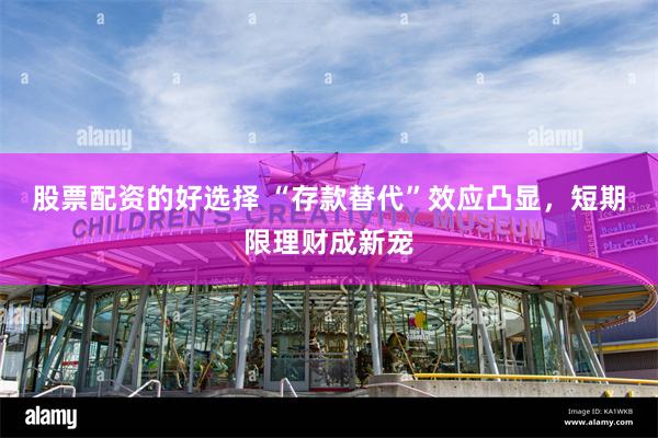 股票配资的好选择 “存款替代”效应凸显，短期限理财成新宠