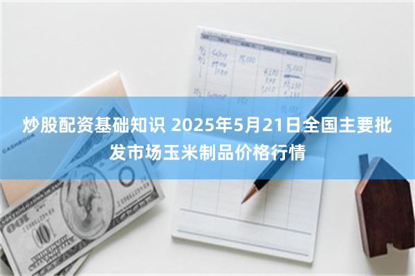 炒股配资基础知识 2025年5月21日全国主要批发市场玉米制品价格行情