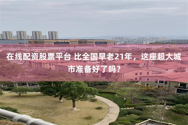 在线配资股票平台 比全国早老21年，这座超大城市准备好了吗？