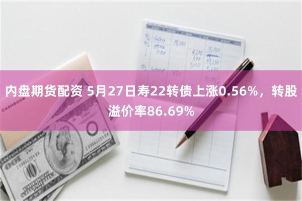 内盘期货配资 5月27日寿22转债上涨0.56%,转股溢价率86.69%
