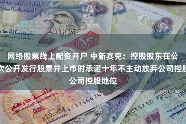 网络股票线上配资开户 中新赛克：控股股东在公司首次公开发行股票并上市时承诺十年不主动放弃公司控股地位