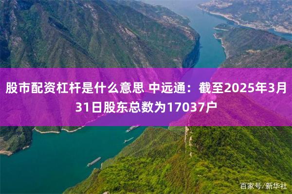 股市配资杠杆是什么意思 中远通：截至2025年3月31日股东总数为17037户