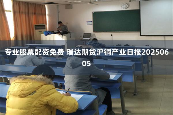 专业股票配资免费 瑞达期货沪铜产业日报20250605