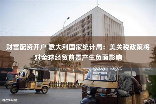 财富配资开户 意大利国家统计局：美关税政策将对全球经贸前景产生负面影响