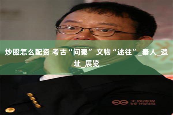 炒股怎么配资 考古“问秦” 文物“述往”_秦人_遗址_展览
