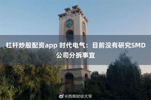 杠杆炒股配资app 时代电气：目前没有研究SMD公司分拆事宜