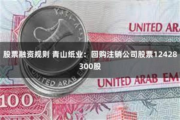 股票融资规则 青山纸业：回购注销公司股票12428300股