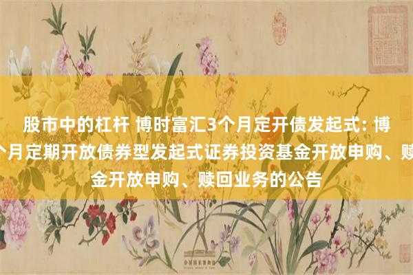 股市中的杠杆 博时富汇3个月定开债发起式: 博时富汇纯债3个月定期开放债券型发起式证券投资基金开放申购、赎回业务的公告