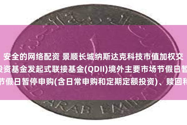 安全的网络配资 景顺长城纳斯达克科技市值加权交易型开放式指数证券投资基金发起式联接基金(QDII)境外主要市场节假日暂停申购(含日常申购和定期定额投资)、赎回和转换业务的公告