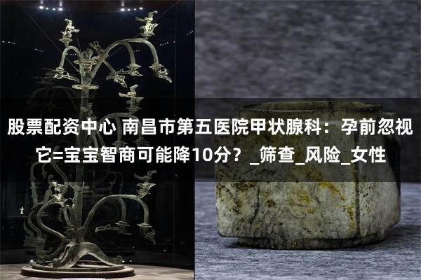 股票配资中心 南昌市第五医院甲状腺科：孕前忽视它=宝宝智商可能降10分？_筛查_风险_女性