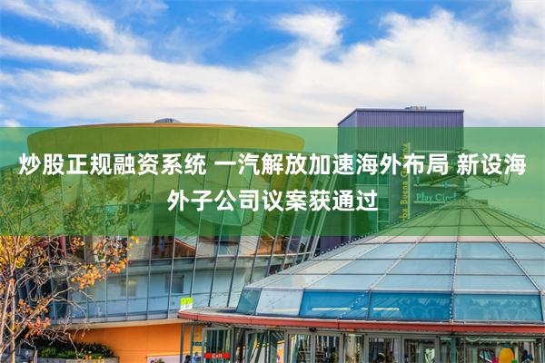 炒股正规融资系统 一汽解放加速海外布局 新设海外子公司议案获通过