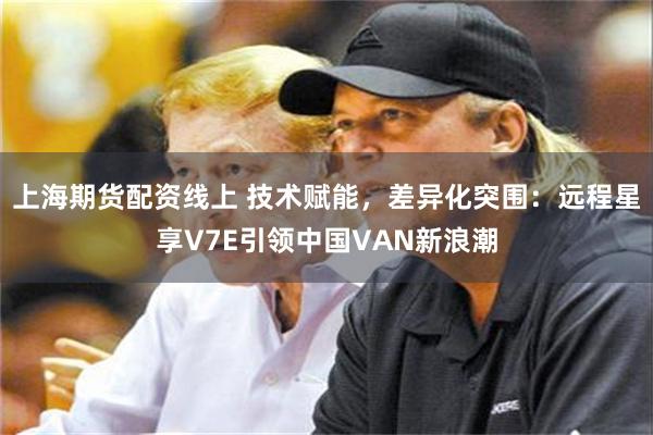 上海期货配资线上 技术赋能，差异化突围：远程星享V7E引领中国VAN新浪潮