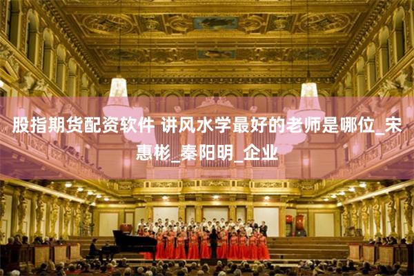 股指期货配资软件 讲风水学最好的老师是哪位_宋惠彬_秦阳明_企业