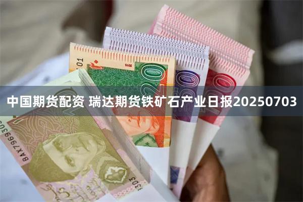 中国期货配资 瑞达期货铁矿石产业日报20250703