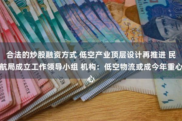 合法的炒股融资方式 低空产业顶层设计再推进 民航局成立工作领导小组 机构：低空物流或成今年重心