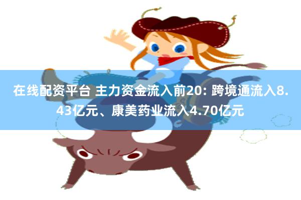 在线配资平台 主力资金流入前20: 跨境通流入8.43亿元、康美药业流入4.70亿元
