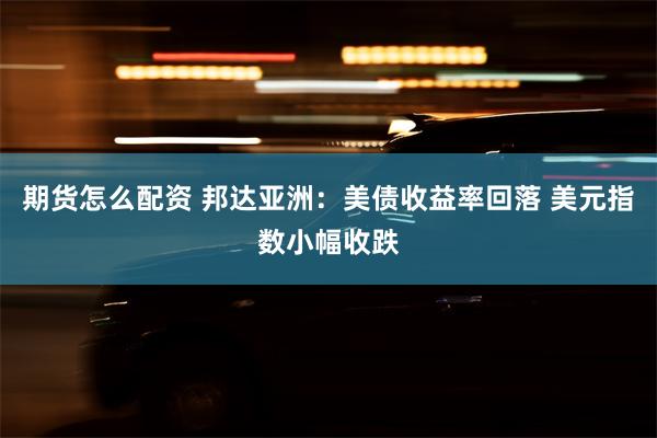 期货怎么配资 邦达亚洲：美债收益率回落 美元指数小幅收跌