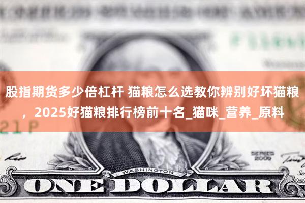 股指期货多少倍杠杆 猫粮怎么选教你辨别好坏猫粮，2025好猫粮排行榜前十名_猫咪_营养_原料