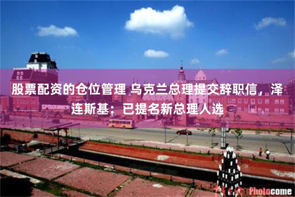 股票配资的仓位管理 乌克兰总理提交辞职信，泽连斯基：已提名新总理人选