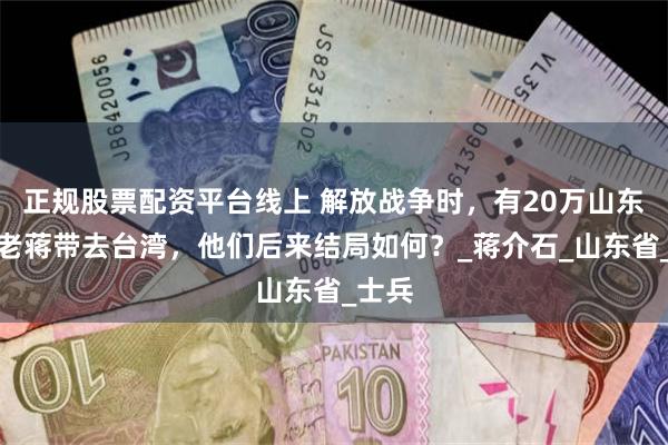 正规股票配资平台线上 解放战争时，有20万山东人被老蒋带去台湾，他们后来结局如何？_蒋介石_山东省_士兵