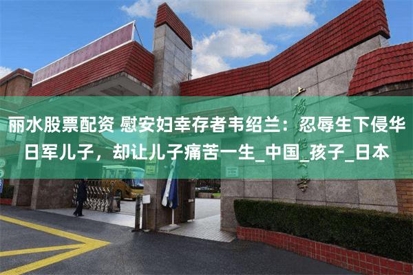 丽水股票配资 慰安妇幸存者韦绍兰：忍辱生下侵华日军儿子，却让儿子痛苦一生_中国_孩子_日本