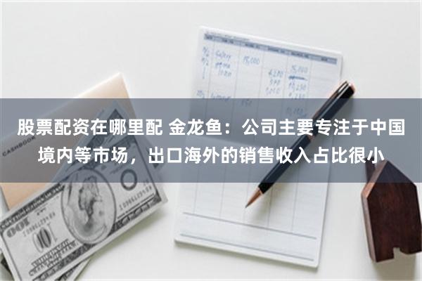 股票配资在哪里配 金龙鱼：公司主要专注于中国境内等市场，出口海外的销售收入占比很小