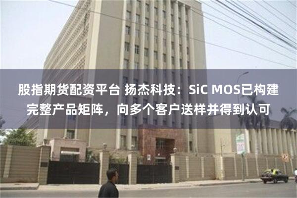 股指期货配资平台 扬杰科技：SiC MOS已构建完整产品矩阵，向多个客户送样并得到认可