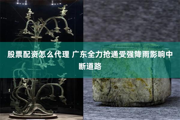 股票配资怎么代理 广东全力抢通受强降雨影响中断道路