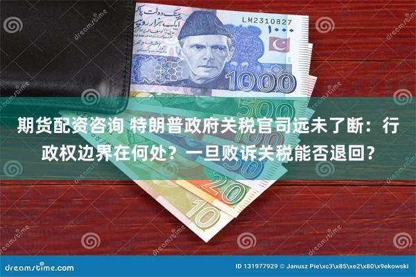 期货配资咨询 特朗普政府关税官司远未了断：行政权边界在何处？一旦败诉关税能否退回？