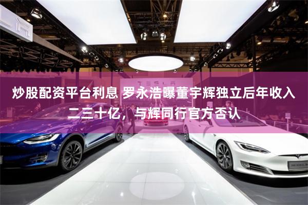 炒股配资平台利息 罗永浩曝董宇辉独立后年收入二三十亿，与辉同行官方否认