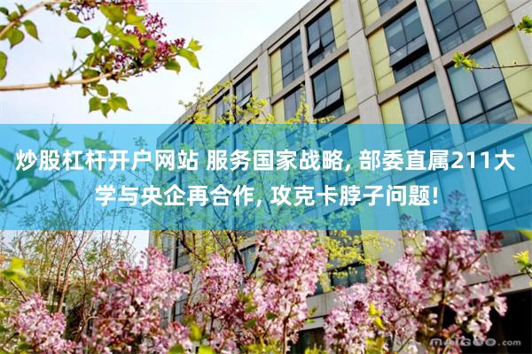炒股杠杆开户网站 服务国家战略, 部委直属211大学与央企再合作, 攻克卡脖子问题!