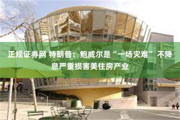 正规证券网 特朗普：鲍威尔是“一场灾难” 不降息严重损害美住房产业