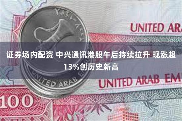 证券场内配资 中兴通讯港股午后持续拉升 现涨超13%创历史新高