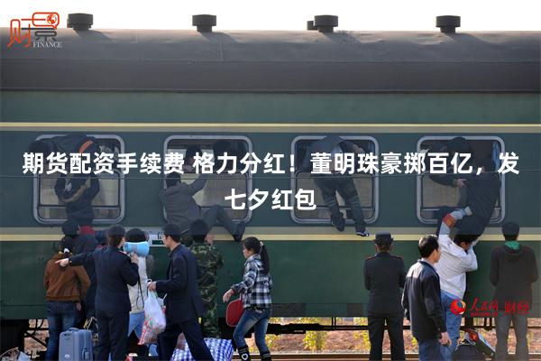 期货配资手续费 格力分红！董明珠豪掷百亿，发七夕红包