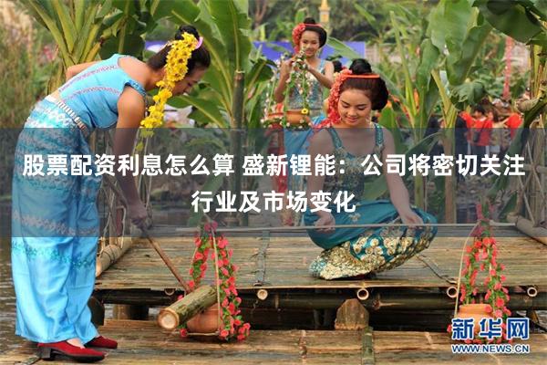 股票配资利息怎么算 盛新锂能：公司将密切关注行业及市场变化