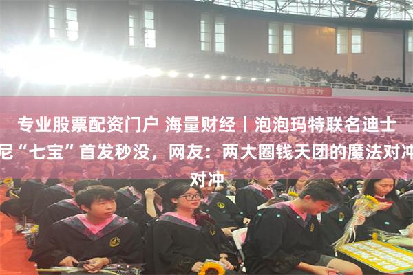 专业股票配资门户 海量财经丨泡泡玛特联名迪士尼“七宝”首发秒没，网友：两大圈钱天团的魔法对冲